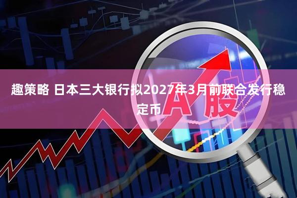 趣策略 日本三大银行拟2027年3月前联合发行稳定币