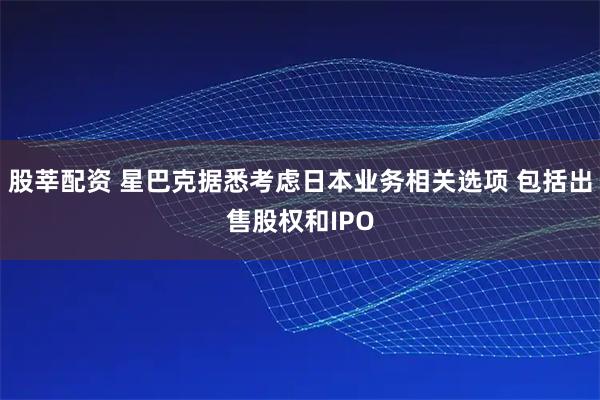股莘配资 星巴克据悉考虑日本业务相关选项 包括出售股权和IPO