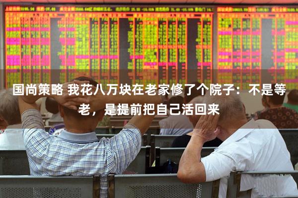 国尚策略 我花八万块在老家修了个院子：不是等老，是提前把自己活回来