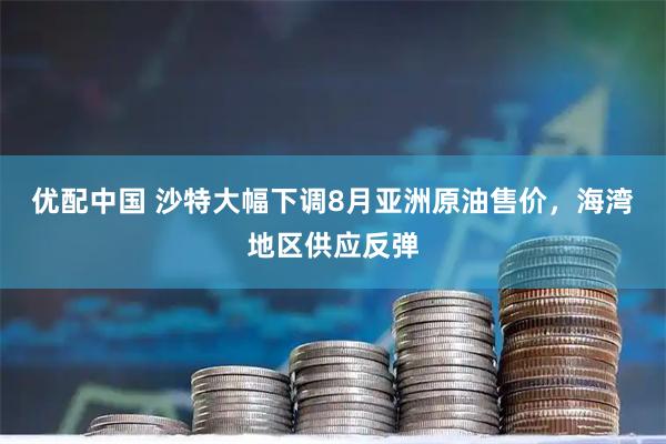 优配中国 沙特大幅下调8月亚洲原油售价，海湾地区供应反弹