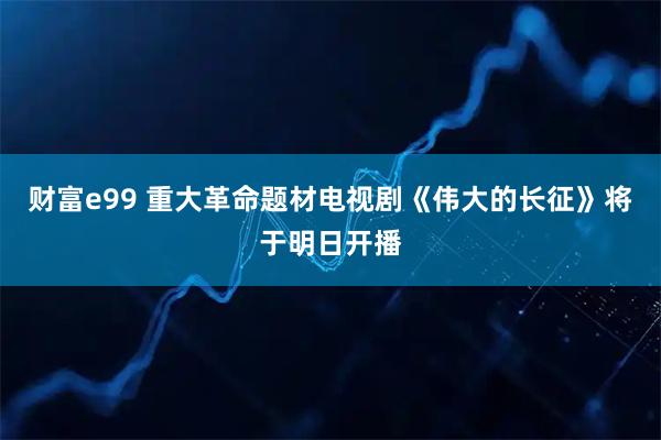 财富e99 重大革命题材电视剧《伟大的长征》将于明日开播